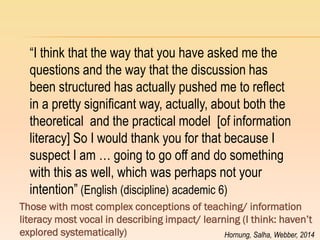 “I think that the way that you have asked me the questions and the way that the discussion has been structured has actually pushed me to reflect in a pretty significant way, actually, about both the theoretical and the practical model [of information literacy] So I would thank you for that because I suspect I am … going to go off and do something with this as well, which was perhaps not your intention” (English (discipline) academic 6) 
Those with most complex conceptions of teaching/ information literacy most vocal in describing impact/ learning (I think: haven‟t explored systematically) 
Hornung, Salha, Webber, 2014  