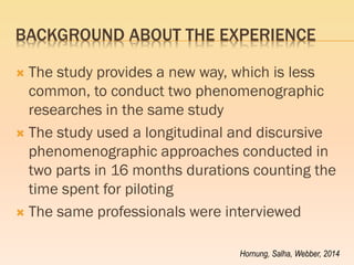 BACKGROUND ABOUT THE EXPERIENCE 
The study provides a new way, which is less common, to conduct two phenomenographic researches in the same study 
The study used a longitudinal and discursive phenomenographic approaches conducted in two parts in 16 months durations counting the time spent for piloting 
The same professionals were interviewed 
Hornung, Salha, Webber, 2014  