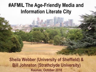#AFMIL The Age-Friendly Media and
Information Literate City
Sheila Webber (University of Sheffield) &
Bill Johnston (Strathclyde University)
Kaunas, October 2018
 