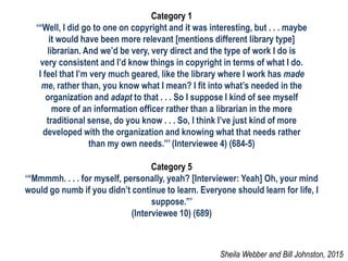 Category 1
‘“Well, I did go to one on copyright and it was interesting, but . . . maybe
it would have been more relevant [mentions different library type]
librarian. And we’d be very, very direct and the type of work I do is
very consistent and I’d know things in copyright in terms of what I do.
I feel that I’m very much geared, like the library where I work has made
me, rather than, you know what I mean? I fit into what’s needed in the
organization and adapt to that . . . So I suppose I kind of see myself
more of an information officer rather than a librarian in the more
traditional sense, do you know . . . So, I think I’ve just kind of more
developed with the organization and knowing what that needs rather
than my own needs.”’ (Interviewee 4) (684-5)
Category 5
‘“Mmmmh. . . . for myself, personally, yeah? [Interviewer: Yeah] Oh, your mind
would go numb if you didn’t continue to learn. Everyone should learn for life, I
suppose.”’
(Interviewee 10) (689)
Sheila Webber and Bill Johnston, 2015
 