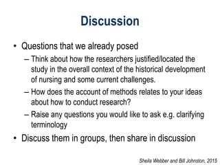 Discussion
• Questions that we already posed
– Think about how the researchers justified/located the
study in the overall context of the historical development
of nursing and some current challenges.
– How does the account of methods relates to your ideas
about how to conduct research?
– Raise any questions you would like to ask e.g. clarifying
terminology
• Discuss them in groups, then share in discussion
Sheila Webber and Bill Johnston, 2015
 