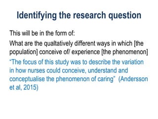 Identifying the research question
This will be in the form of:
What are the qualtatively different ways in which [the
population] conceive of/ experience [the phenomenon]
“The focus of this study was to describe the variation
in how nurses could conceive, understand and
conceptualise the phenomenon of caring” (Andersson
et al, 2015)
 