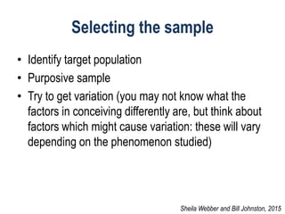 Selecting the sample
• Identify target population
• Purposive sample
• Try to get variation (you may not know what the
factors in conceiving differently are, but think about
factors which might cause variation: these will vary
depending on the phenomenon studied)
Sheila Webber and Bill Johnston, 2015
 