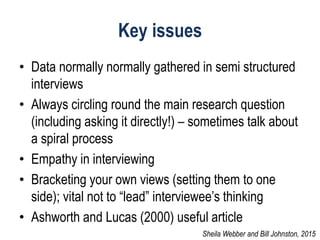 Key issues
• Data normally normally gathered in semi structured
interviews
• Always circling round the main research question
(including asking it directly!) – sometimes talk about
a spiral process
• Empathy in interviewing
• Bracketing your own views (setting them to one
side); vital not to “lead” interviewee’s thinking
• Ashworth and Lucas (2000) useful article
Sheila Webber and Bill Johnston, 2015
 
