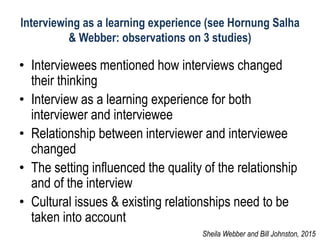 Interviewing as a learning experience (see Hornung Salha
& Webber: observations on 3 studies)
• Interviewees mentioned how interviews changed
their thinking
• Interview as a learning experience for both
interviewer and interviewee
• Relationship between interviewer and interviewee
changed
• The setting influenced the quality of the relationship
and of the interview
• Cultural issues & existing relationships need to be
taken into account
Sheila Webber and Bill Johnston, 2015
 