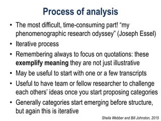 Process of analysis
• The most difficult, time-consuming part! “my
phenomenographic research odyssey” (Joseph Essel)
• Iterative process
• Remembering always to focus on quotations: these
exemplify meaning they are not just illustrative
• May be useful to start with one or a few transcripts
• Useful to have team or fellow researcher to challenge
each others’ ideas once you start proposing categories
• Generally categories start emerging before structure,
but again this is iterative
Sheila Webber and Bill Johnston, 2015
 