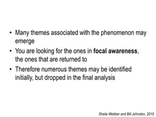 • Many themes associated with the phenomenon may
emerge
• You are looking for the ones in focal awareness,
the ones that are returned to
• Therefore numerous themes may be identified
initially, but dropped in the final analysis
Sheila Webber and Bill Johnston, 2015
 