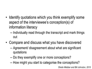 • Identify quotations which you think exemplify some
aspect of the interviewee’s conception(s) of
information literacy
– Individually read through the transcript and mark things
out
• Compare and discuss what you have discovered
– Agreement/ disagreement about what are significant
quotations
– Do they exemplify one or more conceptions?
– How might you start to categorise the conceptions?
Sheila Webber and Bill Johnston, 2015
 