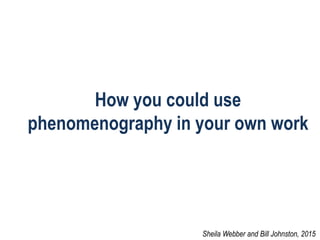 How you could use
phenomenography in your own work
Sheila Webber and Bill Johnston, 2015
 