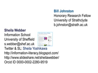 Sheila Webber
Information School
University of Sheffield
s.webber@shef.ac.uk
Twitter & SL: Sheila Yoshikawa
http://information-literacy.blogspot.com/
http://www.slideshare.net/sheilawebber/
Orcid ID 0000-0002-2280-9519
Bill Johnston
Honorary Research Fellow
University of Strathclyde
b.johnston@strath.ac.uk
 