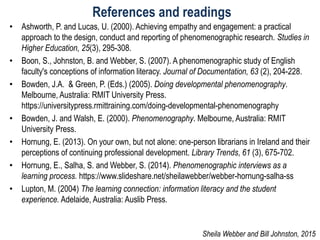 References and readings
• Ashworth, P. and Lucas, U. (2000). Achieving empathy and engagement: a practical
approach to the design, conduct and reporting of phenomenographic research. Studies in
Higher Education, 25(3), 295-308.
• Boon, S., Johnston, B. and Webber, S. (2007). A phenomenographic study of English
faculty's conceptions of information literacy. Journal of Documentation, 63 (2), 204-228.
• Bowden, J.A. & Green, P. (Eds.) (2005). Doing developmental phenomenography.
Melbourne, Australia: RMIT University Press.
https://universitypress.rmittraining.com/doing-developmental-phenomenography
• Bowden, J. and Walsh, E. (2000). Phenomenography. Melbourne, Australia: RMIT
University Press.
• Hornung, E. (2013). On your own, but not alone: one-person librarians in Ireland and their
perceptions of continuing professional development. Library Trends, 61 (3), 675-702.
• Hornung, E., Salha, S. and Webber, S. (2014). Phenomenographic interviews as a
learning process. https://www.slideshare.net/sheilawebber/webber-hornung-salha-ss
• Lupton, M. (2004) The learning connection: information literacy and the student
experience. Adelaide, Australia: Auslib Press.
Sheila Webber and Bill Johnston, 2015
 
