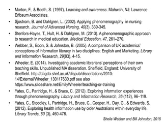 • Marton, F., & Booth, S. (1997). Learning and awareness. Mahwah, NJ: Lawrence
Erlbaum Associates.
• Sjostrom, B. and Dahlgren, L. (2002). Applying phenomenography in nursing
research. Journal of Advanced Nursing, 40(3), 339-345.
• Stenfors-Hayes, T., Hult, H. & Dahlgren, M. (2013). A phenomenographic approach
to research in medical education. Medical Education, 47, 261–270.
• Webber, S., Boon, S. & Johnston, B. (2005). A comparison of UK academics’
conceptions of information literacy in two disciplines: English and Marketing. Library
and Information Research, 29(93), 4-15.
• Wheeler, E. (2014). Investigating academic librarians’ perceptions of their own
teaching skills. Unpublished MA disseration. Sheffield, England: University of
Sheffield. http://dagda.shef.ac.uk/dispub/dissertations/2013-
14/External/Wheeler_130117630.pdf see also
https://www.slideshare.net/EmilyWheeler/teaching-or-training
• Yates, C., Partridge, H., & Bruce, C. (2012). Exploring information experiences
through phenomenography. Library and Information Research, 36 (112), 96–119.
• Yates, C., Stoodley, I., Partridge, H., Bruce, C., Cooper, H., Day, G., & Edwards, S.
(2012). Exploring health information use by older Australians within everyday life.
Library Trends, 60 (3), 460-478.
Sheila Webber and Bill Johnston, 2015
 