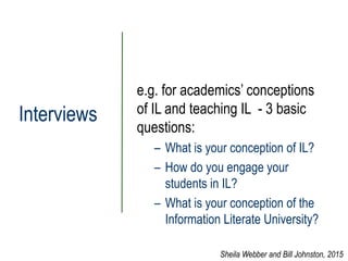 Interviews
e.g. for academics’ conceptions
of IL and teaching IL - 3 basic
questions:
– What is your conception of IL?
– How do you engage your
students in IL?
– What is your conception of the
Information Literate University?
Sheila Webber and Bill Johnston, 2015
 