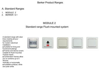 Berker Product Ranges A. Standard Ranges ,[object Object],[object Object],MODULE 2 Standard range Flush-mounted system A standard range with clear lines meeting all your requirements for modern electrical installation. ■  Suitable for living and functional buildings ■  Frames and device covers suitable for flush-mounted module inserts ■  Combination frames allow you to combine up to 5 devices vertically or horizontally ■  Available surfaces: white and polar white 