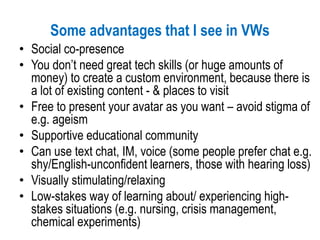 Some advantages that I see in VWs
• Social co-presence
• You don’t need great tech skills (or huge amounts of
money) to create a custom environment, because there is
a lot of existing content - & places to visit
• Free to present your avatar as you want – avoid stigma of
e.g. ageism
• Supportive educational community
• Can use text chat, IM, voice (some people prefer chat e.g.
shy/English-unconfident learners, those with hearing loss)
• Visually stimulating/relaxing
• Low-stakes way of learning about/ experiencing high-
stakes situations (e.g. nursing, crisis management,
chemical experiments)
 