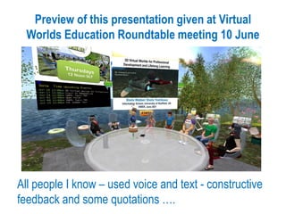 Preview of this presentation given at Virtual
Worlds Education Roundtable meeting 10 June
All people I know – used voice and text - constructive
feedback and some quotations ….
 