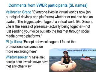 Comments from VWER participants (SL names)
Valibrarian Gregg "Everyone lives in virtual worlds now (on
our digital devices and platforms) whether or not one has an
avatar. The biggest advantage of a virtual world like Second
Life is the sense of presence- actually being together-- not
just sending your voice out into the Internet through social
media or web platforms.“
PI (pi.illios) “Except a few colleagues I found the
professional conversation
more rewarding here”
Wisdomseeker: “I have met
people here I would never have
met any other way”
Marly and I chill after VWER
 