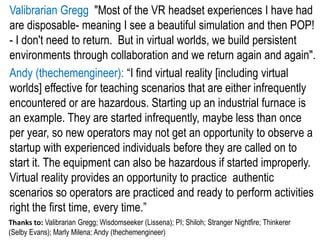 Valibrarian Gregg "Most of the VR headset experiences I have had
are disposable- meaning I see a beautiful simulation and then POP!
- I don't need to return. But in virtual worlds, we build persistent
environments through collaboration and we return again and again".
Andy (thechemengineer): “I find virtual reality [including virtual
worlds] effective for teaching scenarios that are either infrequently
encountered or are hazardous. Starting up an industrial furnace is
an example. They are started infrequently, maybe less than once
per year, so new operators may not get an opportunity to observe a
startup with experienced individuals before they are called on to
start it. The equipment can also be hazardous if started improperly.
Virtual reality provides an opportunity to practice authentic
scenarios so operators are practiced and ready to perform activities
right the first time, every time.”
Thanks to: Valibrarian Gregg; Wisdomseeker (Lissena); PI; Shiloh; Stranger Nightfire; Thinkerer
(Selby Evans); Marly Milena; Andy (thechemengineer)
 