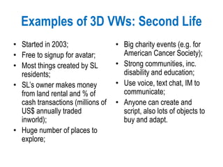 Examples of 3D VWs: Second Life
• Started in 2003;
• Free to signup for avatar;
• Most things created by SL
residents;
• SL’s owner makes money
from land rental and % of
cash transactions (millions of
US$ annually traded
inworld);
• Huge number of places to
explore;
• Big charity events (e.g. for
American Cancer Society);
• Strong communities, inc.
disability and education;
• Use voice, text chat, IM to
communicate;
• Anyone can create and
script, also lots of objects to
buy and adapt.
 