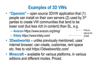 Examples of 3D VWs
• “Opensim” – open source 3DVW application that (1)
people can install on their own servers (2) used by 3rd
parties to create VW communities that tend to be
lower cost (but less rich in content) than SL, e.g.
– Avacon https://www.avacon.org/blog/
– Kitely https://www.kitely.com/
• 3Dwebworldz – unlike previously mentioned, uses
internet browser; can create, customise, rent space
etc. free to visit https://3dwebworldz.com/
• Minecraft – available for various platforms, in various
editions and different modes. Priced.
Free to
signup for
avatar
 