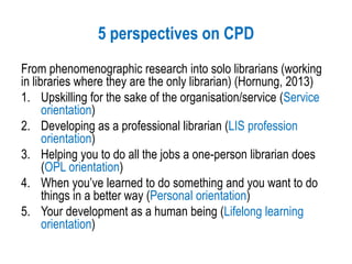 5 perspectives on CPD
From phenomenographic research into solo librarians (working
in libraries where they are the only librarian) (Hornung, 2013)
1. Upskilling for the sake of the organisation/service (Service
orientation)
2. Developing as a professional librarian (LIS profession
orientation)
3. Helping you to do all the jobs a one-person librarian does
(OPL orientation)
4. When you’ve learned to do something and you want to do
things in a better way (Personal orientation)
5. Your development as a human being (Lifelong learning
orientation)
 