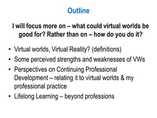 Outline
I will focus more on – what could virtual worlds be
good for? Rather than on – how do you do it?
• Virtual worlds, Virtual Reality? (definitions)
• Some perceived strengths and weaknesses of VWs
• Perspectives on Continuing Professional
Development – relating it to virtual worlds & my
professional practice
• Lifelong Learning – beyond professions
 