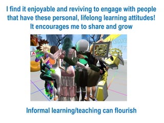 I find it enjoyable and reviving to engage with people
that have these personal, lifelong learning attitudes!
It encourages me to share and grow
Informal learning/teaching can flourish
 