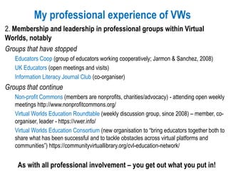 My professional experience of VWs
2. Membership and leadership in professional groups within Virtual
Worlds, notably
Groups that have stopped
Educators Coop (group of educators working cooperatively; Jarmon & Sanchez, 2008)
UK Educators (open meetings and visits)
Information Literacy Journal Club (co-organiser)
Groups that continue
Non-profit Commons (members are nonprofits, charities/advocacy) - attending open weekly
meetings http://www.nonprofitcommons.org/
Virtual Worlds Education Roundtable (weekly discussion group, since 2008) – member, co-
organiser, leader - https://vwer.info/
Virtual Worlds Education Consortium (new organisation to “bring educators together both to
share what has been successful and to tackle obstacles across virtual platforms and
communities”) https://communityvirtuallibrary.org/cvl-education-network/
As with all professional involvement – you get out what you put in!
 