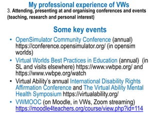 Some key events
My professional experience of VWs
3. Attending, presenting at and organising conferences and events
(teaching, research and personal interest)
• OpenSimulator Community Conference (annual)
https://conference.opensimulator.org/ (in opensim
worlds)
• Virtual Worlds Best Practices in Education (annual) (in
SL and visits elsewhere) https://www.vwbpe.org/ and
https://www.vwbpe.org/watch
• Virtual Ability’s annual International Disability Rights
Affirmation Conference and The Virtual Ability Mental
Health Symposium https://virtualability.org/
• VWMOOC (on Moodle, in VWs, Zoom streaming)
https://moodle4teachers.org/course/view.php?id=114
 