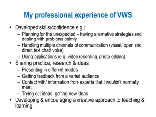 My professional experience of VWS
• Developed skills/confidence e.g.:
– Planning for the unexpected – having alternative strategies and
dealing with problems calmly
– Handling multiple channels of communication (visual/ open and
direct text chat/ voice)
– Using applications (e.g. video recording, photo editing)
• Sharing practice, research & ideas
– Presenting in different modes
– Getting feedback from a varied audience
– Contact with/ information from experts that I wouldn’t normally
meet
– Trying out ideas, getting new ideas
• Developing & encouraging a creative approach to teaching &
learning
 