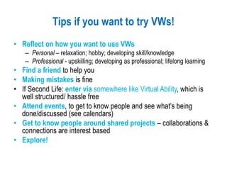 Tips if you want to try VWs!
• Reflect on how you want to use VWs
– Personal – relaxation; hobby; developing skill/knowledge
– Professional - upskilling; developing as professional; lifelong learning
• Find a friend to help you
• Making mistakes is fine
• If Second Life: enter via somewhere like Virtual Ability, which is
well structured/ hassle free
• Attend events, to get to know people and see what’s being
done/discussed (see calendars)
• Get to know people around shared projects – collaborations &
connections are interest based
• Explore!
 