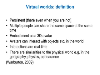 Virtual worlds: definition
• Persistent (there even when you are not)
• Multiple people can share the same space at the same
time
• Embodiment as a 3D avatar
• Avatars can interact with objects etc. in the world
• Interactions are real time
• There are similarities to the physical world e.g. in the
geography, physics, appearance
(Warburton, 2009)
 