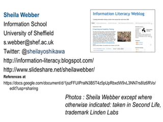 Sheila Webber
Information School
University of Sheffield
s.webber@shef.ac.uk
Twitter: @sheilayoshikawa
http://information-literacy.blogspot.com/
http://www.slideshare.net/sheilawebber/
References at
https://docs.google.com/document/d/1jszFFUIPralN3B5T4z5pUpRbxdW9vL3NN7rs8Iz6RVo/
edit?usp=sharing
Photos : Sheila Webber except where
otherwise indicated: taken in Second Life,
trademark Linden Labs
 