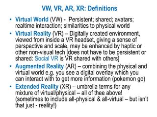 • Virtual World (VW) - Persistent; shared; avatars;
realtime interaction; similarities to physical world
• Virtual Reality (VR) – Digitally created environment,
viewed from inside a VR headset, giving a sense of
perspective and scale, may be enhanced by haptic or
other non-visual tech [does not have to be persistent or
shared: Social VR is VR shared with others]
• Augmented Reality (AR) – combining the physical and
virtual world e.g. you see a digital overlay which you
can interact with to get more information (pokemon go)
• Extended Reality (XR) – umbrella terms for any
mixture of virtual/physical – all of thee above!
(sometimes to include all-physical & all-virtual – but isn’t
that just - reality!)
VW, VR, AR, XR: Definitions
 