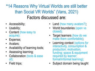 “14 Reasons Why Virtual Worlds are still better
than Social VR Worlds” (Vans, 2021)
Factors discussed are:
• Accessibility;
• Usability;
• Content (how easy to
acquire);
• Expense;
• Avatars;
• Availability of learning tools;
• Assessing learning;
• Collaboration (tools & ease
of);
• Field trips;
• Land (how many avatars?);
• World boundaries (open vs
closed);
• Target learners (how do we
make them comfortable);
• Learning context (options for
interactivity, consumption &
production; motivation;
funding; space & equipment
required by learner;
formal/informal learning);
• Subject domain being taught
 