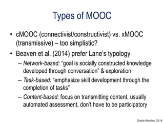 Types of MOOC 
•cMOOC (connectivist/constructivist) vs. xMOOC (transmissive) – too simplistic? 
•Beaven et al. (2014) prefer Lane’s typology 
–Network-based: “goal is socially constructed knowledge developed through conversation” & exploration 
–Task-based: “emphasize skill development through the completion of tasks” 
–Content-based: focus on transmitting content, usually automated assessment, don’t have to be participatory 
Sheila Webber, 2014  