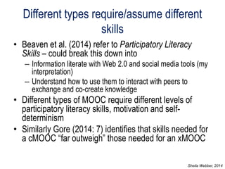Different types require/assume different skills 
•Beaven et al. (2014) refer to Participatory Literacy Skills – could break this down into 
–Information literate with Web 2.0 and social media tools (my interpretation) 
–Understand how to use them to interact with peers to exchange and co-create knowledge 
•Different types of MOOC require different levels of participatory literacy skills, motivation and self- determinism 
•Similarly Gore (2014: 7) identifies that skills needed for a cMOOC “far outweigh” those needed for an xMOOC 
Sheila Webber, 2014  