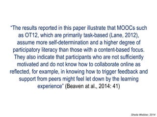 “The results reported in this paper illustrate that MOOCs such as OT12, which are primarily task-based (Lane, 2012), assume more self-determination and a higher degree of participatory literacy than those with a content-based focus. They also indicate that participants who are not sufficiently motivated and do not know how to collaborate online as reflected, for example, in knowing how to trigger feedback and support from peers might feel let down by the learning experience” (Beaven at al., 2014: 41) 
Sheila Webber, 2014  