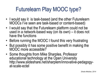 Futurelearn Play MOOC type? 
•I would say it is task-based (and the other Futurelearn MOOCs I’ve seen are task-based or content-based) 
•I would say that the Futurelearn platform could not be used in a network-based way (on its own) – it does not have the functions 
•Before running the MOOC I found this very frustrating 
•But possibly it has some positive benefit in making the MOOC more accessible? 
•Some thoughts from Mike Sharples, Professor educational technology at the Open University http://www.slideshare.net/sharplem/innovative-pedagogy- at-scale-ectel 
Sheila Webber, 2014  