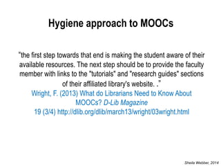 “the first step towards that end is making the student aware of their available resources. The next step should be to provide the faculty member with links to the "tutorials" and "research guides" sections of their affiliated library's website. .” Wright, F. (2013) What do Librarians Need to Know About MOOCs? D-Lib Magazine 19 (3/4) http://dlib.org/dlib/march13/wright/03wright.html 
Hygiene approach to MOOCs 
Sheila Webber, 2014  
