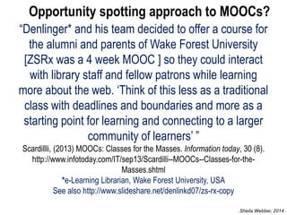 “Denlinger* and his team decided to offer a course for the alumni and parents of Wake Forest University [ZSRx was a 4 week MOOC ] so they could interact with library staff and fellow patrons while learning more about the web. ‘Think of this less as a traditional class with deadlines and boundaries and more as a starting point for learning and connecting to a larger community of learners’ ” Scardillli, (2013) MOOCs: Classes for the Masses. Information today, 30 (8). http://www.infotoday.com/IT/sep13/Scardilli--MOOCs--Classes-for-the- Masses.shtml *e-Learning Librarian, Wake Forest University, USA See also http://www.slideshare.net/denlinkd07/zs-rx-copy 
Opportunity spotting approach to MOOCs? 
Sheila Webber, 2014  