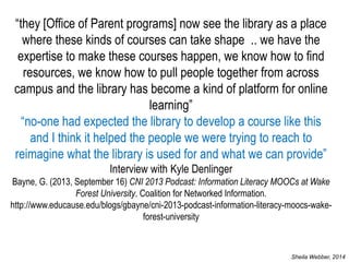 “they [Office of Parent programs] now see the library as a place where these kinds of courses can take shape .. we have the expertise to make these courses happen, we know how to find resources, we know how to pull people together from across campus and the library has become a kind of platform for online learning” “no-one had expected the library to develop a course like this and I think it helped the people we were trying to reach to reimagine what the library is used for and what we can provide” Interview with Kyle Denlinger Bayne, G. (2013, September 16) CNI 2013 Podcast: Information Literacy MOOCs at Wake Forest University. Coalition for Networked Information. http://www.educause.edu/blogs/gbayne/cni-2013-podcast-information-literacy-moocs-wake- forest-university 
Sheila Webber, 2014  