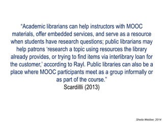 “Academic librarians can help instructors with MOOC materials, offer embedded services, and serve as a resource when students have research questions; public librarians may help patrons ‘research a topic using resources the library already provides, or trying to find items via interlibrary loan for the customer,’ according to Rayl. Public libraries can also be a place where MOOC participants meet as a group informally or as part of the course.” Scardillli (2013) 
Sheila Webber, 2014  