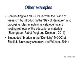 Other examples 
•Contributing to a MOOC “Discover the island of research” by introducing the “Bay of literature”: also proposing roles in archiving, cataloguing and hosting retrieval of the educational materials (Eisengraber-Pabst, Vogt and Deimann, 2014) 
•Embedded librarian in the “Dentistry” MOOC at Sheffield University (Andrews and Witham, 2014) 
Sheila Webber, 2014  