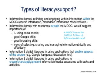 Types of literacy/support? 
•Information literacy in finding and engaging with in information within the MOOC (course information, embedded information resources etc.) 
•Information literacy with resources outside the MOOC; would suggest importance of: 
–IL using social media; 
–good Google skills; 
–good browsing skills; 
–ways of selecting, sharing and managing information ethically and effectively 
•Information & digital literacies in using applications that enable aspects of the course (e.g. Google hangouts; discussion fora) 
•Information & digital literacies in using applications to create/share/apply/present information/media associated with tasks and activities 
A MOOC lens on the SCONUL 7 Pillars of Information Literacy? 
Sheila Webber, 2014  