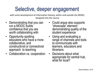 Selective, deeper engagement 
•Demonstrating that you can run a MOOC builds confidence that you are worth collaborating with 
•Opportunity spotting educators who have a more collaborative, and constructivist or connectivist approach to teaching 
•Collaboration vs. cooperation 
•Could argue also supports “showcase” element: demonstrating quality of the student experience 
•Using and evaluating a range of channels and tools to communicate with learners, educators and librarians 
•Decisions about what appropriate for central hub, what for local? 
with some development of information literacy, within and outside the MOOC, designed into the course 
Sheila Webber, 2014  