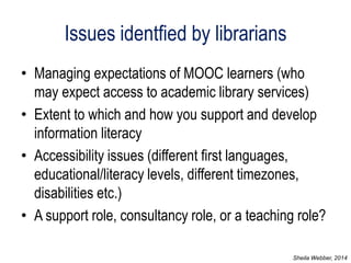 Issues identfied by librarians 
•Managing expectations of MOOC learners (who may expect access to academic library services) 
•Extent to which and how you support and develop information literacy 
•Accessibility issues (different first languages, educational/literacy levels, different timezones, disabilities etc.) 
•A support role, consultancy role, or a teaching role? 
Sheila Webber, 2014  