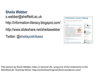 Sheila Webber 
s.webber@sheffield.ac.uk 
http://information-literacy.blogspot.com/ 
http://www.slideshare.net/sheilawebber 
Twitter: @sheilayoshikawa 
Title picture by Sheila Webber, taken in Second Life, using one of the statements in the Manifesto for Teaching Online: http://onlineteachingmanifesto.wordpress.com/  