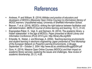 References 
•Andrews, P. and Witham, B. (2014) Attitides and practice of educators and developers of MOOCs (Massively Open Online Courses) to informatoion literacy of MOOC learners. Unpublished essay, University of Sheffield Information School. 
•Beaven, T. et al. (2014). MOOCs: striking the right balance between facilitation and self-determination. MERLOTJournal of online learning and teaching, 10 (1), 31-43. 
•Eisengraber-Pabst, D., Vogt, S. and Deimann, M. (2014). The academic library: a hidden stakeholder: in the age of MOOCs. Paper presented at World Library and Information Conference (IFLA) 2014 Lyon. http://library.ifla.org/905/ 
•Entwistle, N., Nisbet, J. and Bromage, A. (2004). Teaching-learning environments and student learning in electronic engineering: paper presented at Third Workshop of the European Network on Powerful Learning Environments, in Brugge, September 30 – October 2, 2004. http://www.ed.ac.uk/etl/docs/Brugge2004.pdf 
•Gore, H. (2014). Massive Open Online Courses (MOOCs) and their impact on academic library services: exploring the issues and challenges. New review of academic librarianship, 20 (1), 4-28. 
Sheila Webber, 2014 