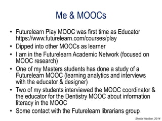 Me & MOOCs 
•Futurelearn Play MOOC was first time as Educator https://www.futurelearn.com/courses/play 
•Dipped into other MOOCs as learner 
•I am in the Futurelearn Academic Network (focused on MOOC research) 
•One of my Masters students has done a study of a Futurelearn MOOC (learning analytics and interviews with the educator & designer) 
•Two of my students interviewed the MOOC coordinator & the educator for the Dentistry MOOC about information literacy in the MOOC 
•Some contact with the Futurelearn librarians group 
Sheila Webber, 2014  